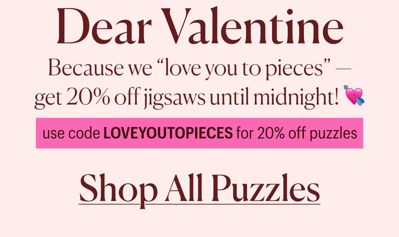 Dear Valentine, Because we love you to pieces - get 20% off jigsaws until midnight tonight! use code LOVEYOUTOPIECES for 20% off puzzles. Shop All Puzzles