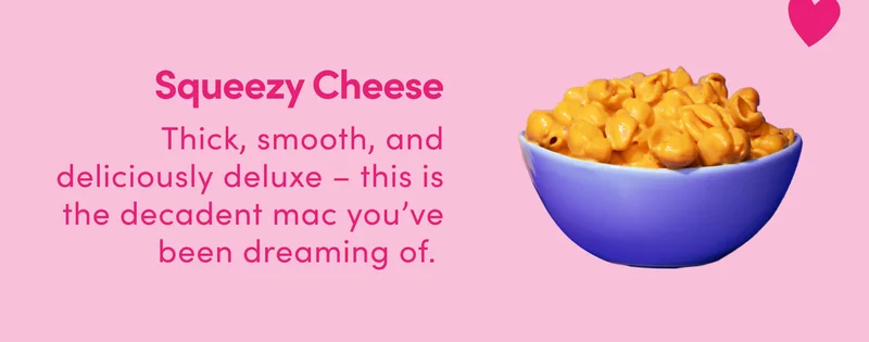 Squeezy Cheese Thick, smooth, and deliciously deluxe – this is the decadent mac you’ve been dreaming of.
