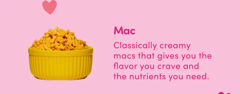 Mac Classically creamy macs that gives you the flavor you crave and the nutrients you need.