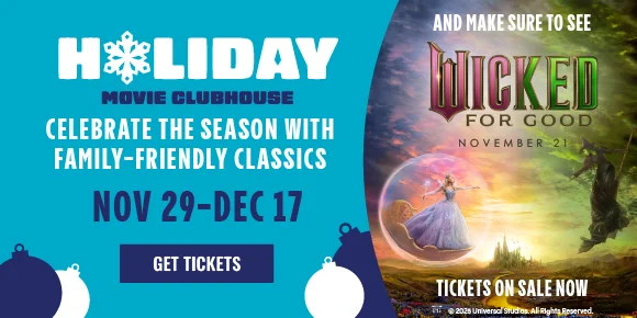 HOLIDAY MOVIE CLUBHOUSE | CELEBRATE THE SEASON WITH FAMILY-FRIENDLY CLASSICS | NOV 29-DEC 17 | GET TICKETS > | AND MAKE SURE TO SEE WICKED: FOR GOOD | NOVEMBER 21 | TICKETS ON SALE NOW
