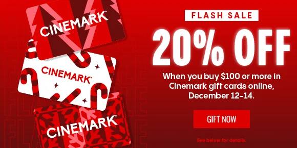 FLASH SALE | 20% OFF | When you buy $100 or more in Cinemark gift cards online, December 12-14. | GIFT NOW > | See below for details.