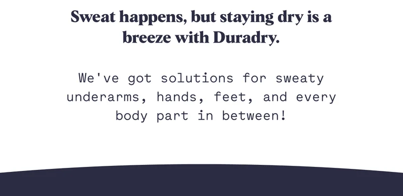 Sweat happens, but staying dry is a breeze with Duradry.  We've got solutions for sweaty underarms, hands, feet, and every body part in between!