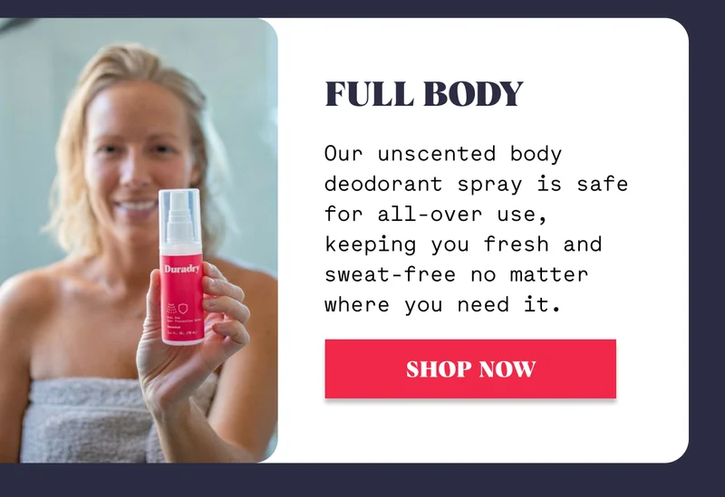 Full Body Our unscented body deodorant spray is safe for all-over use, keeping you fresh and sweat-free no matter where you need it. SHOP NOW