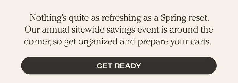Nothing's quite as refreshing as a Spring reset. Our annual sitewide savings event is around the corner, so get organized and prepare your carts. - Get Ready