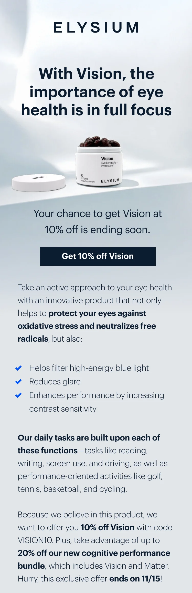 ELYSIUM | With Vision, the importance of eye health is in full focus | Your chance to get Vision at 10% off is ending soon. | Get 10% off Vision | Take an active approach to your eye health with an innovative product that not only helps to protect your eyes against oxidative stress and neutralizes free radicals, but also: | &check; Helps filter high-energy blue light | &check; Reduces glare | &check; Enhances performance by increasing contrast sensitivity | Our daily tasks are built upon each of these functionsâ€”tasks like reading, writing, screen use, and driving, as well as performance-oriented activities like golf, tennis, basketball, and cycling. | Because we believe in this product, we want to offer you 10% off Vision with code discount code. Plus, take advantage of up to 20% off our new cognitive performance bundle, which includes Vision and Matter. Hurry, this exclusive offer ends on 11/15!