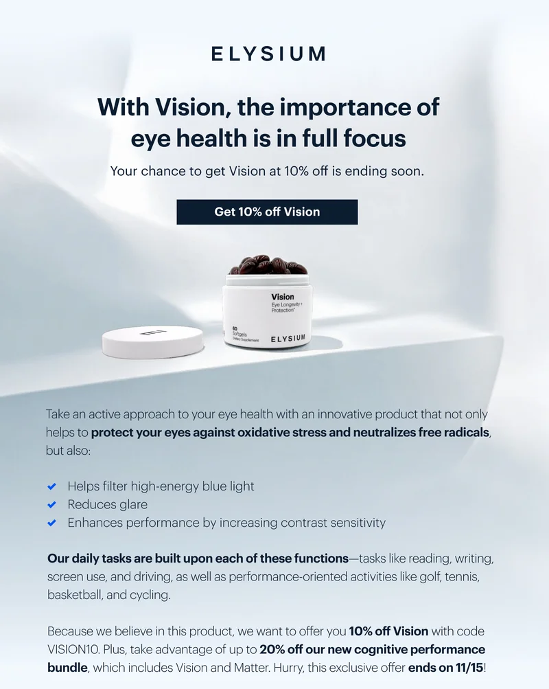 ELYSIUM | With Vision, the importance of eye health is in full focus | Your chance to get Vision at 10% off is ending soon. | Get 10% off Vision | Take an active approach to your eye health with an innovative product that not only helps to protect your eyes against oxidative stress and neutralizes free radicals, but also: | &check; Helps filter high-energy blue light | &check; Reduces glare | &check; Enhances performance by increasing contrast sensitivity | Our daily tasks are built upon each of these functionsâ€”tasks like reading, writing, screen use, and driving, as well as performance-oriented activities like golf, tennis, basketball, and cycling. | Because we believe in this product, we want to offer you 10% off Vision with code discount code. Plus, take advantage of up to 20% off our new cognitive performance bundle, which includes Vision and Matter. Hurry, this exclusive offer ends on 11/15!