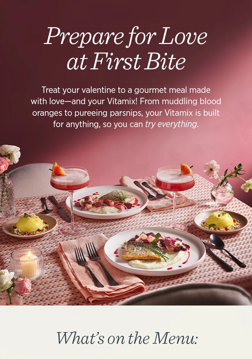 Prepare for Love at First Bite. Treat your valentine to a gourmet meal made with love-and your Vitamix! From muddling blood oranges to pureeing parsnips, your Vitamix is built for anything, so you can try everything.