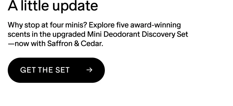 A LITTLE UPDATE Why stop at four minis? Explore five award-winning scents in the upgraded Mini Deodorant Discovery Set—now with Saffron & Cedar. GET THE SET