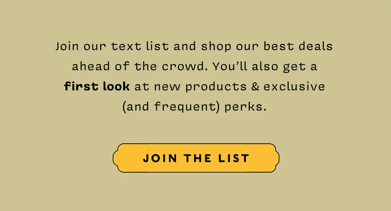 Join our text list and shop our best deals ahead of the crowd. You’ll also get a first look at new products & exclusive (and frequent) perks. Join the List