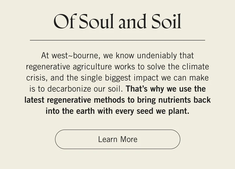 Of Soul and Soil   At west~bourne, we know undeniably that regenerative agriculture works to solve the climate crisis, and the single biggest impact we can make is to decarbonize our soil. That’s why we use the latest regenerative methods to bring nutrients back into the earth with every seed we plant. Learn More.