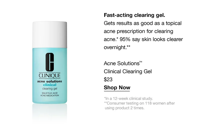 Fast-acting clearing gel. | Gets results as good as a topical acne prescription for clearing acne.* 95% say skin looks clearer overnight.** | Acne Solutions™ Clinical Clearing Gel $23 | Shop Now | *In a 12-week clinical study. **Consumer testing on 118 women after using product 2 times.