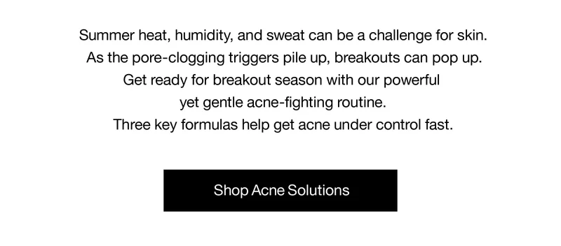 Summer heat, humidity, and sweat can be a challenge for skin. As the pore-clogging triggers pile up, breakouts can pop up. Get ready for breakout season with our powerful yet gentle acne-fighting routine. Three key formulas help get acne under control fast. | Shop Acne Solutions