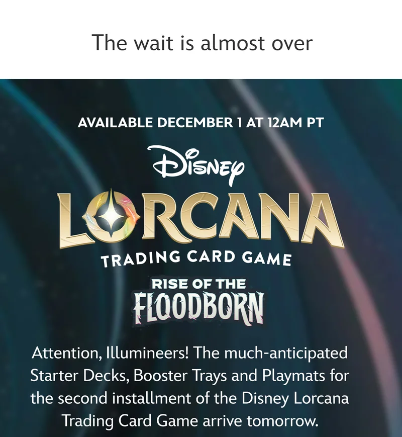 Available December 1 at 12AM PT Disney Lorcana: Rise of the Flooborn | Attention, Illumineers! The much-anticipated Starter Decks, Booster Packs and Playmats for the second installment of the Disney Lorcana Trading Card Game arrive tomorrow. | Learn More
