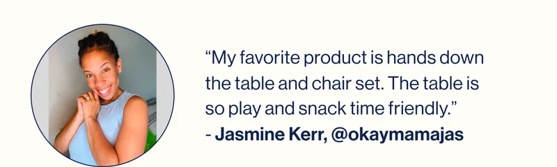 “My favorite product is hands down the table and chair set. The table is so play and snack time friendly.” - Jasmine Kerr, @okaymamajas
