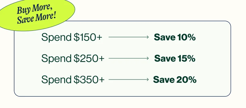 Buy More, Save More! Spend $150+ Save 10% Spend $250+ Save 15% Spend $350+ Save 20%