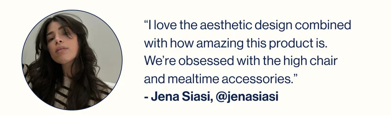 “I love the aesthetic design combined with how amazing this product is. We’re obsessed with the high chair and mealtime accessories.” - Jena Siasi, @jenasiasi