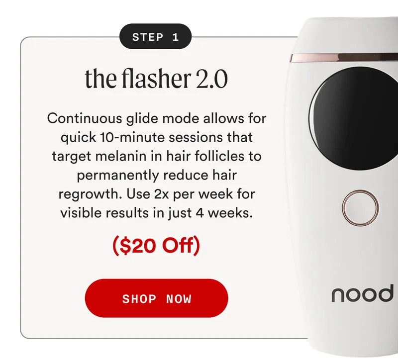 STEP 1: the flasher 2.0 - Continuous glide mode allows for quick 10-minute sessions that target melanin in hair follicles to permanently reduce hair regrowth. Use 2x per week for visible results in just 4 weeks. - ($20 Off) - SHOP NOW