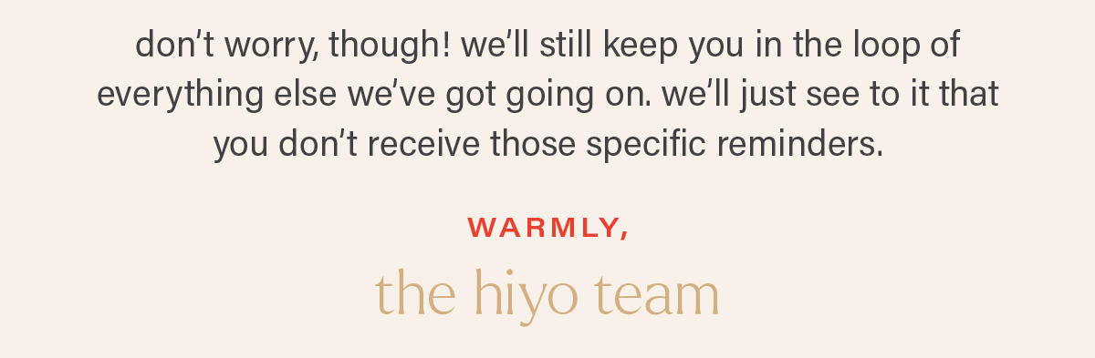 don't worry, though! we'll still keep you in the loop of everything else we've got going on. we'll just see to it that you don't receive those specific reminders. warmly, the hiyo team