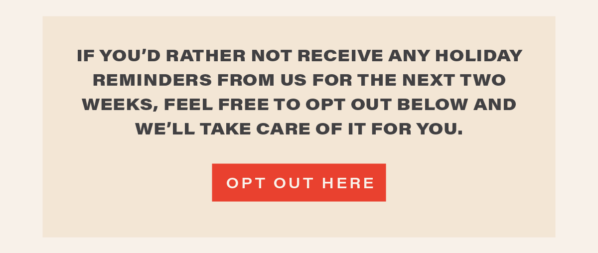 if you'd rather not receive any reminders from us for the next two weeks, feel free to opt out below and we'll take care of it for you. [ OPT OUT HERE ]