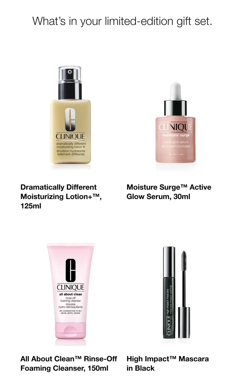 What’s in your limited edition gift set. | Dramatically Different Moisturizing Lotion+™, 125ml | Moisture Surge™ Active Glow Serum, 30ml | All About Clean™ Rinse-Off Foaming Cleanser, 150ml | High Impact™ Mascara in Black