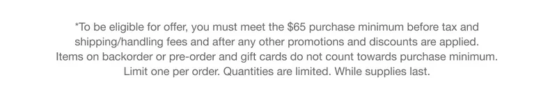 *To be eligible for offer, you must meet the $65 purchase minimum before tax and  shipping/handling fees and after any other promotions and discounts are applied.  Items on backorder or pre-order and gift cards do not count towards purchase minimum.  Limit one per order. Quantities are limited. While supplies last.