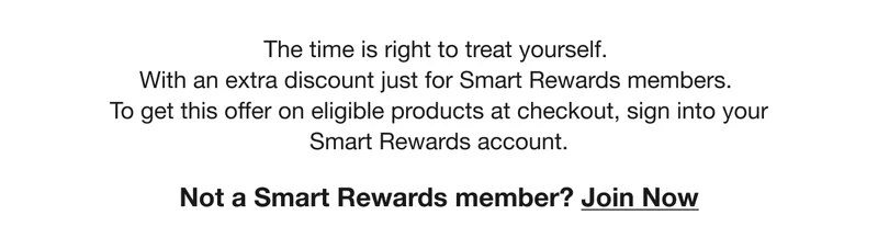 The time is right to treat yourself. With an extra discount just for Smart Rewards members. To get this offer on eligible products at checkout, sign into your Smart Rewards account. Not a Smart Rewards member? Join Now