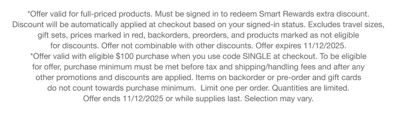 *Offer valid for full-priced products. Must be signed in to redeem Smart Rewards extra discount. Discount will be automatically applied at checkout based on your signed-in status. Excludes travel sizes, gift sets, prices marked in red, backorders, preorders, and products marked as not eligible for discounts. Offer not combinable with other discounts. Offer expires 11/12/2025. *Offer valid with eligible $100 purchase when you use code SINGLE at checkout. To be eligible for offer, purchase minimum must be met before tax and shipping/handling fees and after any other promotions and discounts are applied. Items on backorder or pre-order and gift cards do not count towards purchase minimum. Limit one per order. Quantities are limited. Offer ends 11/12/2025 or while supplies last. Selection may vary.