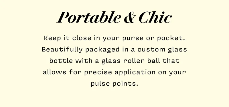 Portable & Chic     Keep it close in your purse or pocket. Beautifully packaged in a custom glass bottle with a glass roller ball that  allows for precise application on your pulse points.