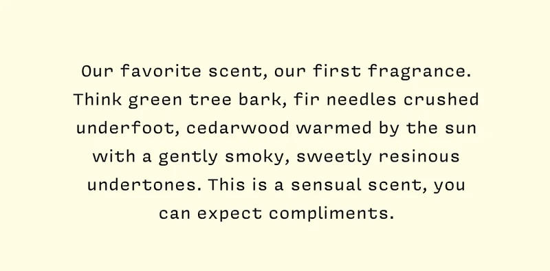 Our favorite scent, our first fragrance. Think green tree bark, fir needles crushed underfoot, cedarwood warmed by the sun with a gently smoky, sweetly resinous undertones. This is a sensual scent, you can expect compliments.