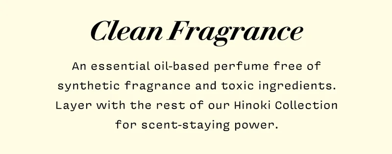 Clean Fragrance    An essential oil-based perfume free of synthetic fragrance and toxic ingredients. Layer with the rest of our Hinoki Collection for scent-staying power.