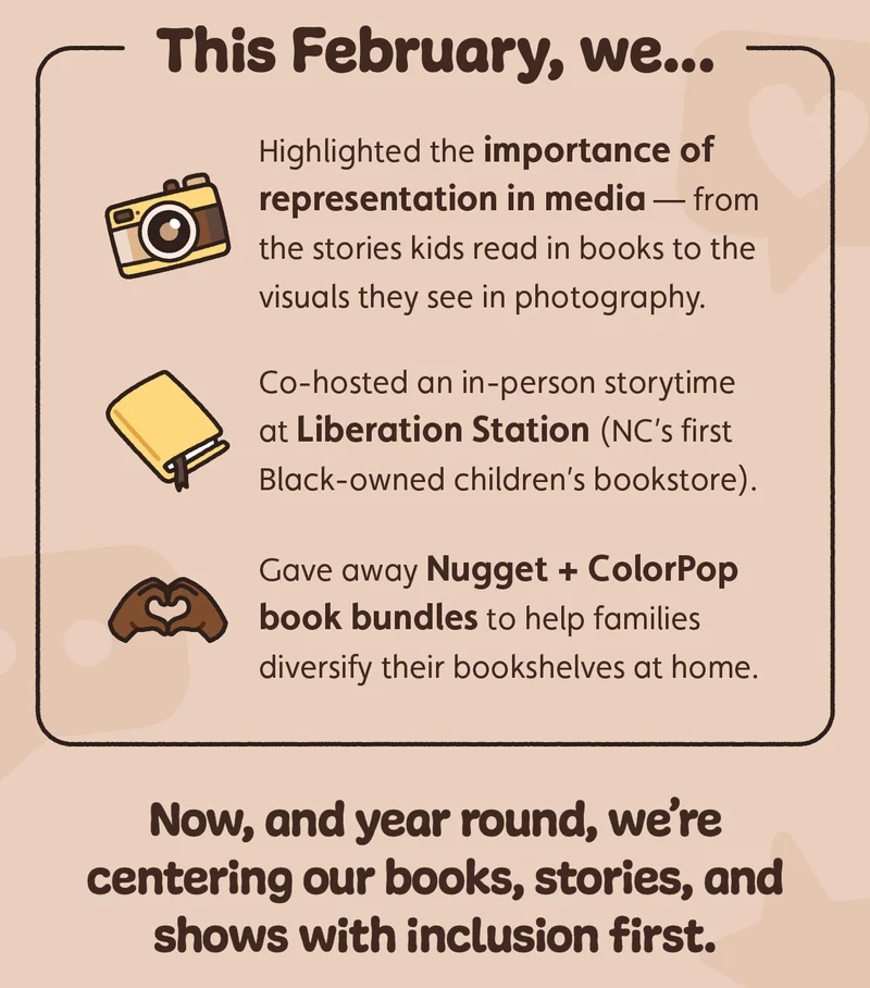 This February, we highlighted the importance of representation in media — from the stories kids read in books to the visuals they see in photography. We co-hosted an in-person storytime at Liberation Station (NC’s first Black-owned children’s bookstore), and gave away Nugget + ColorPop book bundles to help families diversify their bookshelves at home. Now and year round, we’re centering our books, stories and shows with inclusion first.