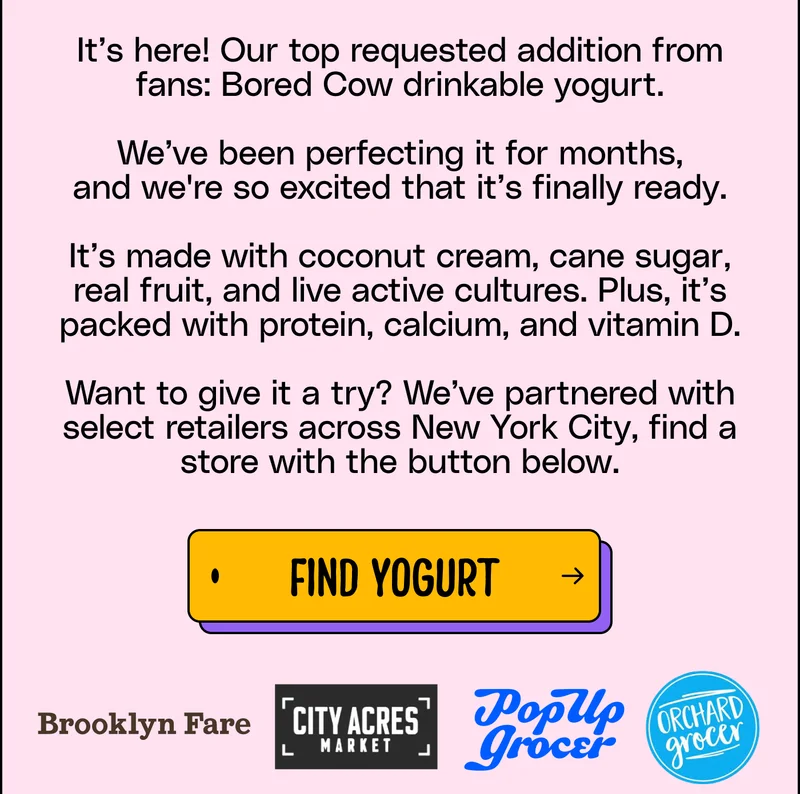 It’s here! Our top requested addition from fans: Bored Cow drinkable yogurt.  We’ve been perfecting it for months, and&nbsp;we're&nbsp;so excited that&nbsp;it’s&nbsp;finally&nbsp;ready.  It’s made&nbsp;with coconut cream, cane sugar, real fruit, and live active cultures.&nbsp;Plus, it’s packed with&nbsp;protein,&nbsp;calcium, and&nbsp;vitamin&nbsp;D.  Want to give it a try? We’ve partnered with select retailers across New York City, find a store with the button below. find yogurt