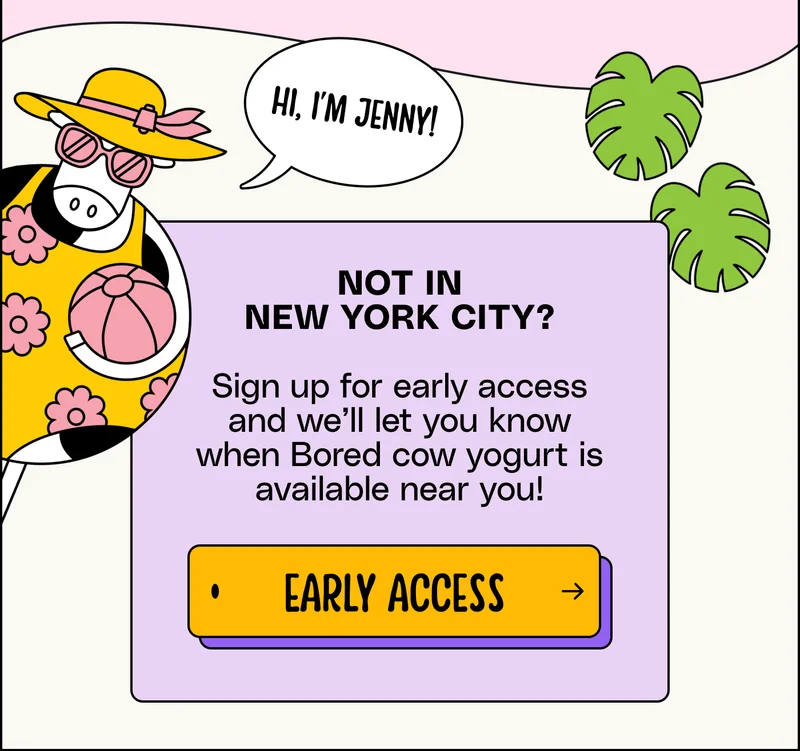 not in new York CITY?  Sign up for early access and we’ll let you know when Bored cow yogurt is available near you! early access
