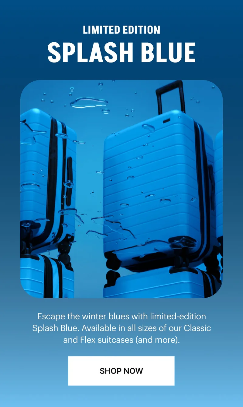 LIMITED EDITION, SPLASH BLUE: Escape the winter blues with limited-edition Splash Blue. Available in all sizes of our Classic and Flex suitcases (and more). SHOP NOW