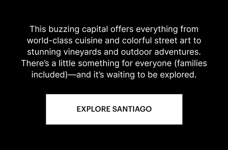 Nestled between the Andes and the Chilean coast, this buzzing capital offers everything from world-class cuisine and colorful street art to stunning vineyards and outdoor adventures. There’s a little something for everyone—and it’s waiting to be explored. EXPLORE SANTIAGO