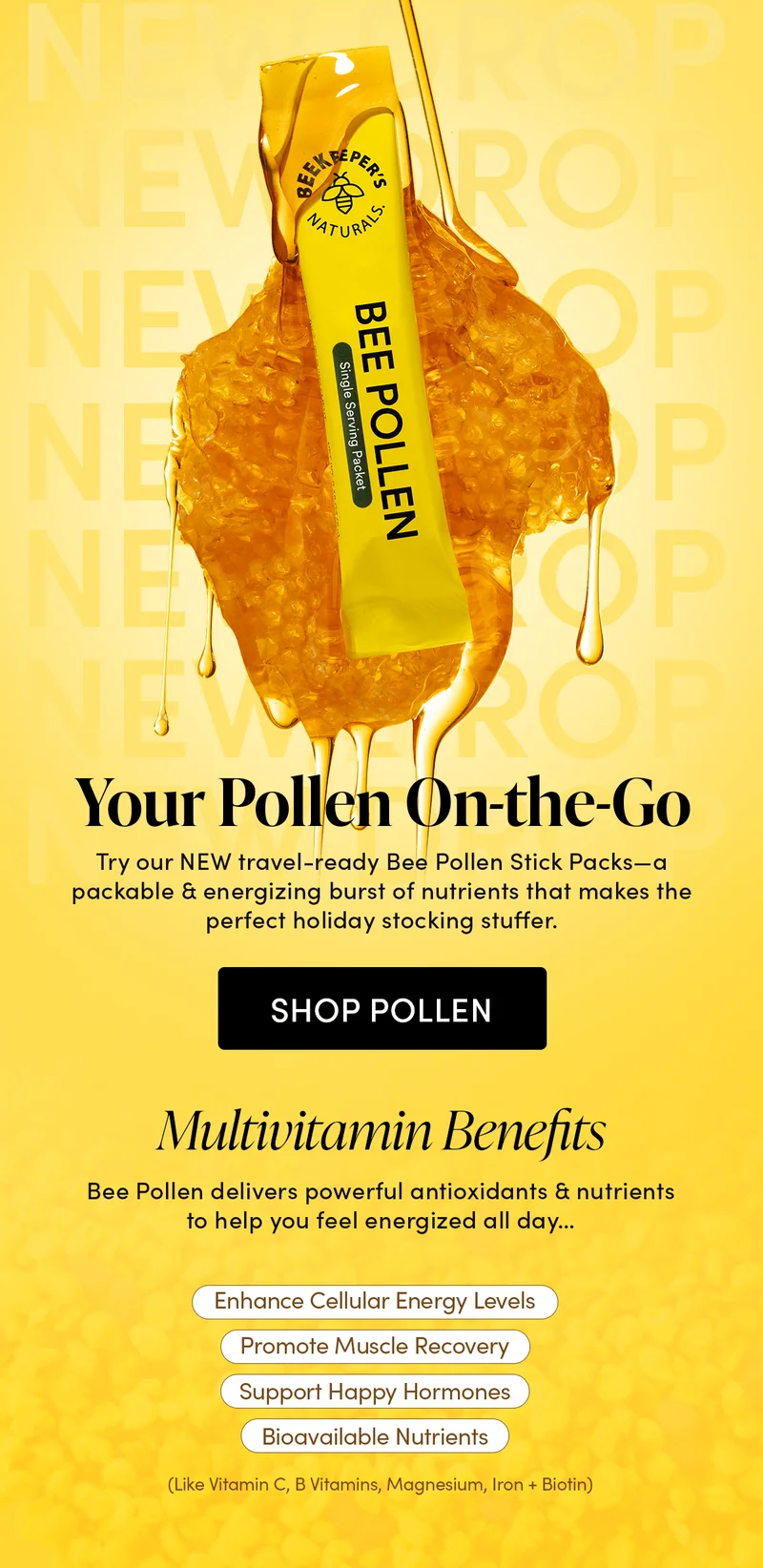 ry our NEW travel-ready Bee Pollen Stick Packs—a packable & energizing burst of nutrients that makes the perfect holiday stocking stuffer.  Multivitamin Benefits  Bee Pollen delivers powerful antioxidants & nutrients to help you feel energized all day…         Enhance Cellular Energy Levels   Promote Muscle Recovery  Support Happy Hormones  Bioavailable Nutrients    (Like Vitamin C, B Vitamins, Magnesium, Iron + Biotin)