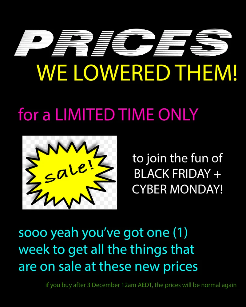 black background with neon text reading: Prices, we lowered them! for a limited time only. To join the fun of Black Friday + Cyber Monday! sooo yeah you've got one (1) week to get all the things that are on sale at these new prices. If you buy after 3 December 12am AEDT, the prices will be normal again.