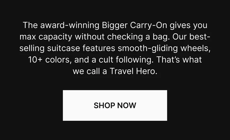 The award-winning Bigger Carry-On gives you max capacity without checking a bag. Our top-rated suitcase features smooth-gliding wheels, 10+ colors, and a cult following. That’s what we call a Travel Hero. SHOP NOW