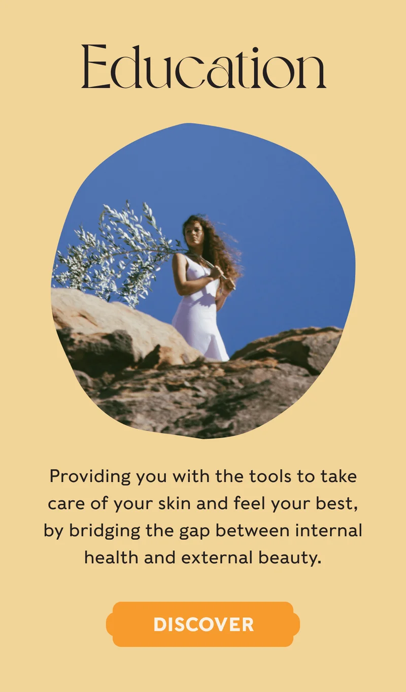 EDUCATION - Providing you with the tools to take care of your skin and feel your best, by bridging the gap between internal health and external beauty. - DISCOVER