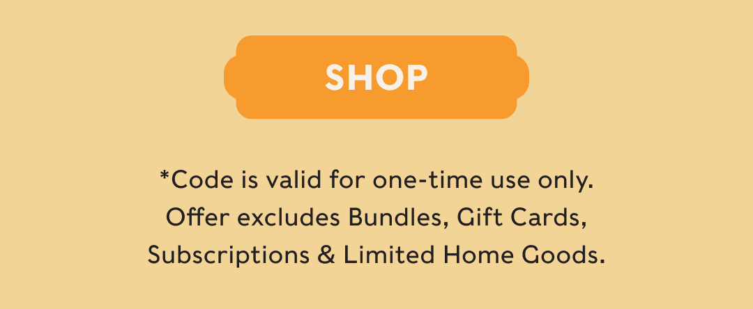 SHOP - *Code is valid for one-time use only. Offer excludes Bundles, Gift Cards, Subscriptions & Limited Home Goods.