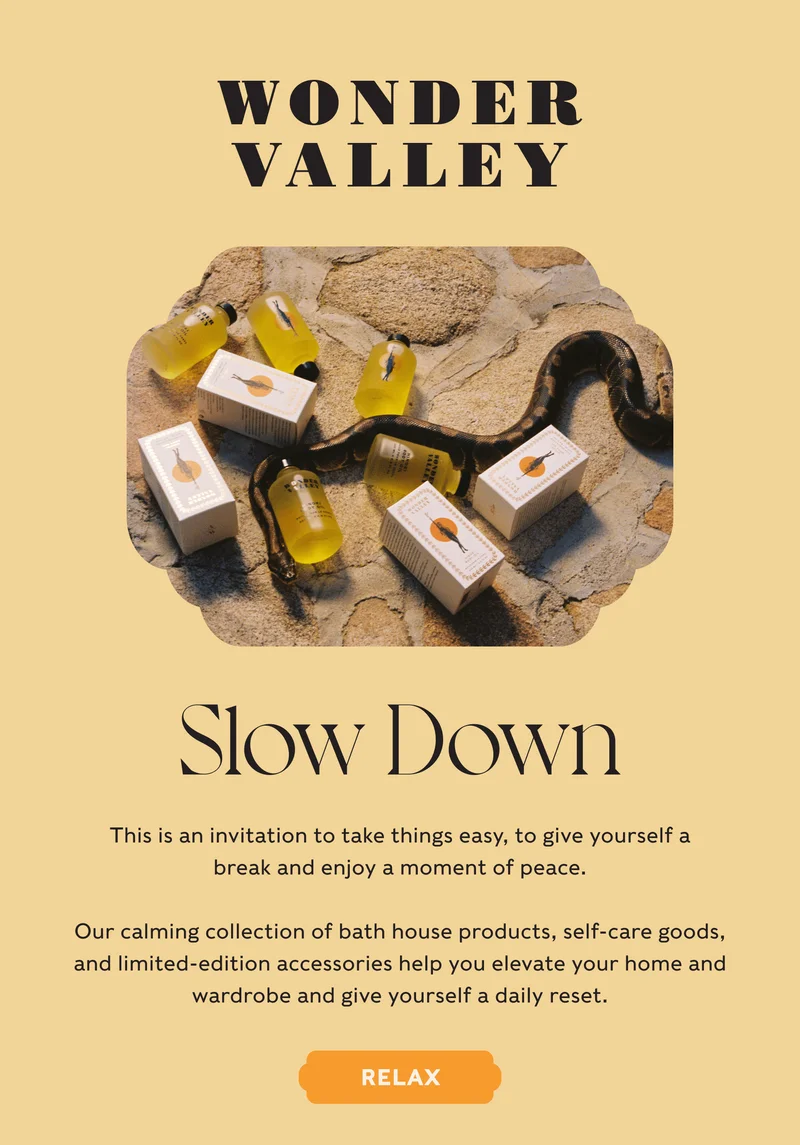 Wonder Valley - Slow Down - This is an invitation to take things easy, to give yourself a break and enjoy a moment of peace.  Our calming collection of bath house products, self-care goods, and limited-edition accessories help you elevate your home and wardrobe and give yourself a daily reset. - RELAX