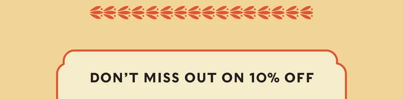 DON’T MISS OUT ON 10% OFF
