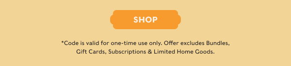 SHOP - *Code is valid for one-time use only. Offer excludes Bundles, Gift Cards, Subscriptions & Limited Home Goods.