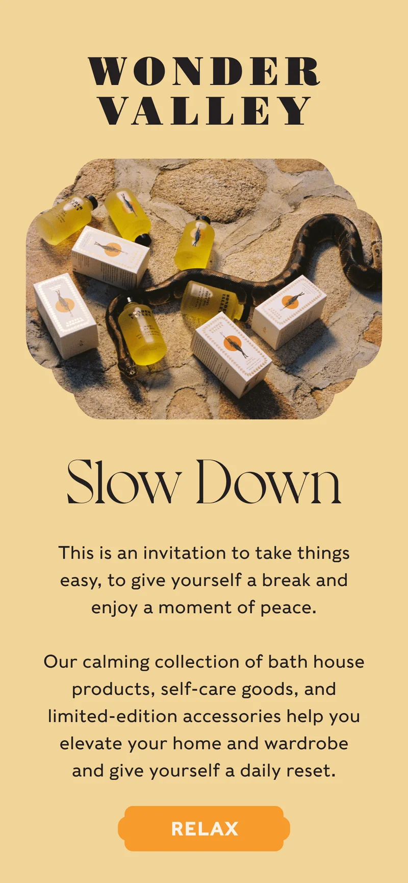 Wonder Valley - Slow Down - This is an invitation to take things easy, to give yourself a break and enjoy a moment of peace. Our calming collection of bath house products, self-care goods, and limited-edition accessories help you elevate your home and wardrobe and give yourself a daily reset. - RELAX