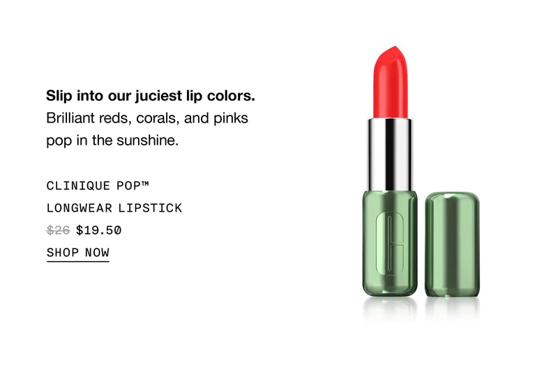 Slip into our juciest lip colors. Brilliant reds, corals, and pinks pop in the sunshine. Clinique Pop™ Longwear Lipstick $19.50 | Shop Now