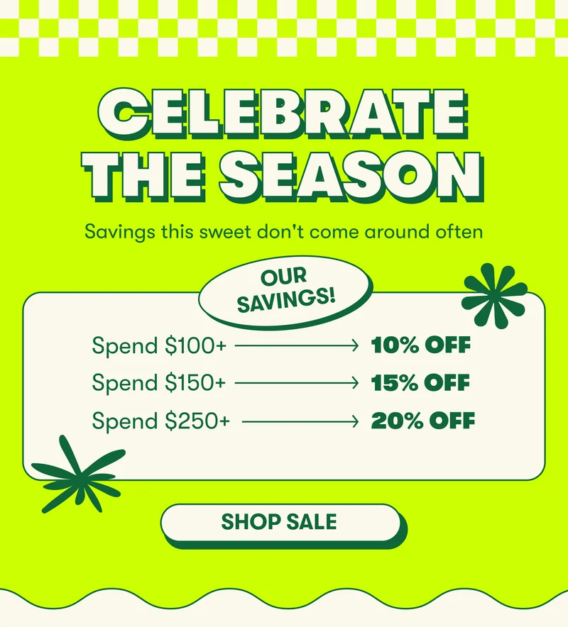 CELEBRATE THE SEASON Savings this sweet only come around in the summer. Celebrate the season.  PRICING MODULE: Save 10% when you spend $100+ Save 15% when you spend $150+ Save 20% when you spend $250+  FINE PRINT: *Some exclusions apply. Ends Monday, May 27th at 11:59pm ET.*  [SHOP SALE]