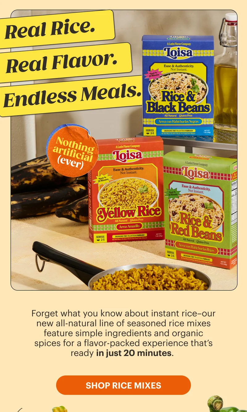 Real Rice. Real Flavor. Endless Meals.   Forget what you know about instant rice–our new all-natural line of seasoned rice mixes feature simple ingredients and organic spices for a flavor-packed experience that’s ready in just 20 minutes.   Sticker: Nothing artificial (ever). SHOP RICE MIXES