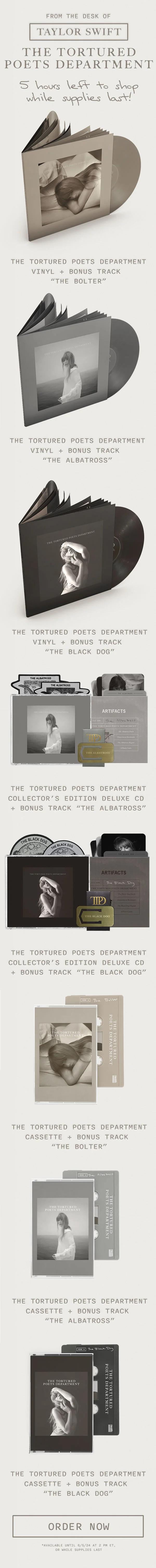From the desk of Taylor Swift THE TORTURED POETS DEPARTMENT. 5 hours left to shop, while supplies last! THE TORTURED POETS DEPARTMENT Vinyl + Bonus Track “The Bolter.” THE TORTURED POETS DEPARTMENT Vinyl + Bonus Track “The Albatross.” THE TORTURED POETS DEPARTMENT Vinyl + Bonus Track “The Black Dog.” THE TORTURED POETS DEPARTMENT Collector’s Edition Deluxe CD + Bonus Track “The Albatross.” THE TORTURED POETS DEPARTMENT Collector’s Edition Deluxe CD + Bonus Track “The Black Dog.” THE TORTURED POETS DEPARTMENT Cassette + Bonus Track “The Bolter.” THE TORTURED POETS DEPARTMENT Cassette + Bonus Track “The Albatross.” THE TORTURED POETS DEPARTMENT Cassette + Bonus Track “The Black Dog.” Order now. *Available until 6/5/24 at 2pm ET, or while supplies last.