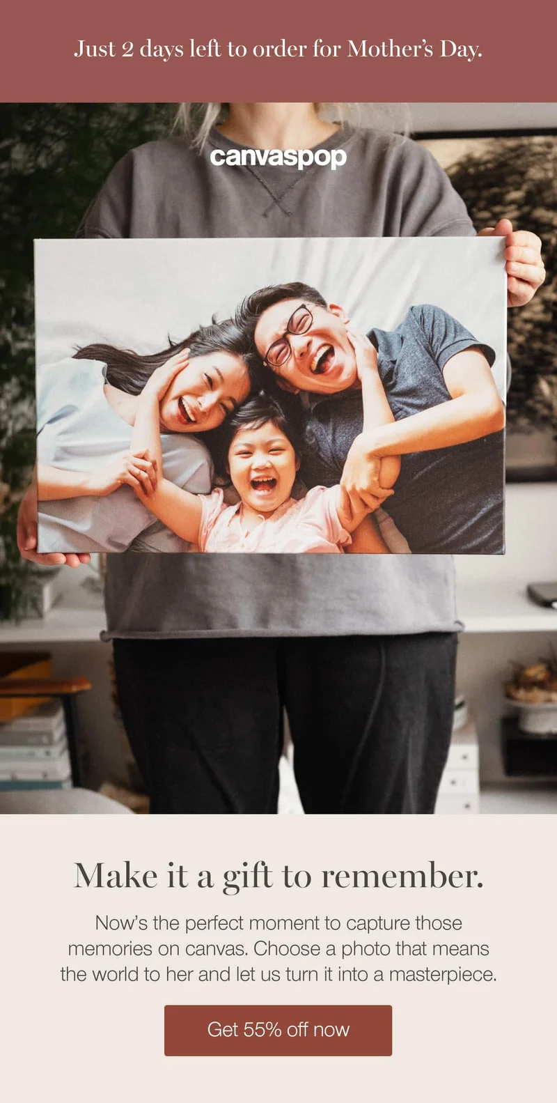 Just 2 days left to order for Mother's Day. Make it a gift to remember. Now's the perfect moment to capture those memories on canvas. Choose a photo that means the world to her and let us turn it into a masterpiece.