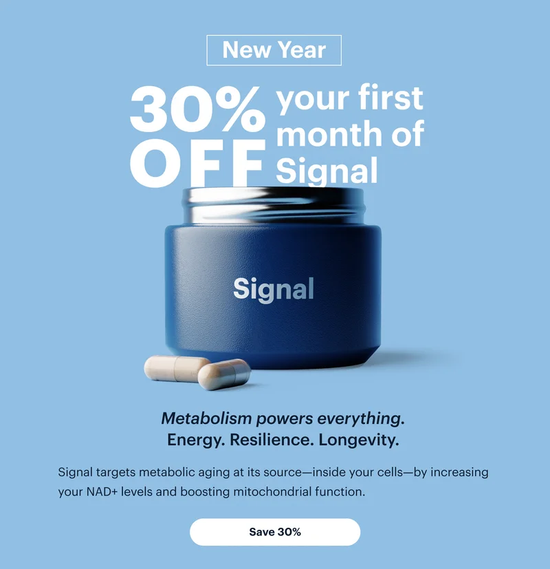 New Year | 30% OFF your first month of Signal | Metabolism powers everything. Energy. Resilience. Longevity. | Signal targets metabolic aging at its source—inside your cells—by increasing your NAD+ levels and boosting mitochondrial function. | Save 30%